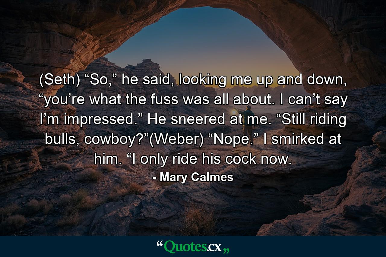 (Seth) “So,” he said, looking me up and down, “you’re what the fuss was all about. I can’t say I’m impressed.” He sneered at me. “Still riding bulls, cowboy?”(Weber) “Nope.” I smirked at him. “I only ride his cock now. - Quote by Mary Calmes