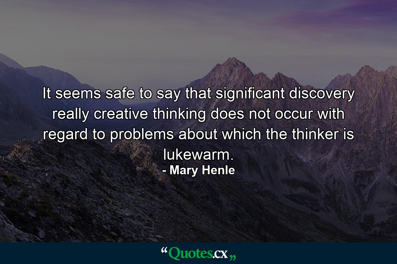 It seems safe to say that significant discovery  really creative thinking  does not occur with regard to problems about which the thinker is lukewarm. - Quote by Mary Henle