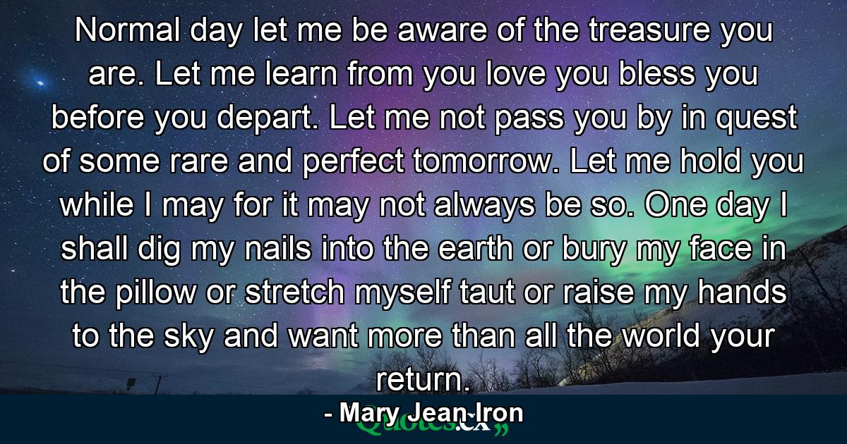 Normal day  let me be aware of the treasure you are. Let me learn from you  love you  bless you before you depart. Let me not pass you by in quest of some rare and perfect tomorrow. Let me hold you while I may  for it may not always be so. One day I shall dig my nails into the earth  or bury my face in the pillow  or stretch myself taut  or raise my hands to the sky and want  more than all the world  your return. - Quote by Mary Jean Iron