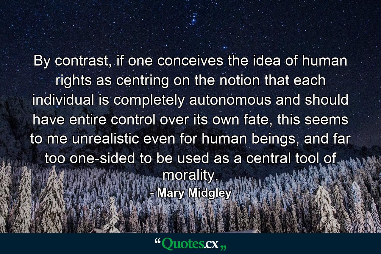 By contrast, if one conceives the idea of human rights as centring on the notion that each individual is completely autonomous and should have entire control over its own fate, this seems to me unrealistic even for human beings, and far too one-sided to be used as a central tool of morality. - Quote by Mary Midgley