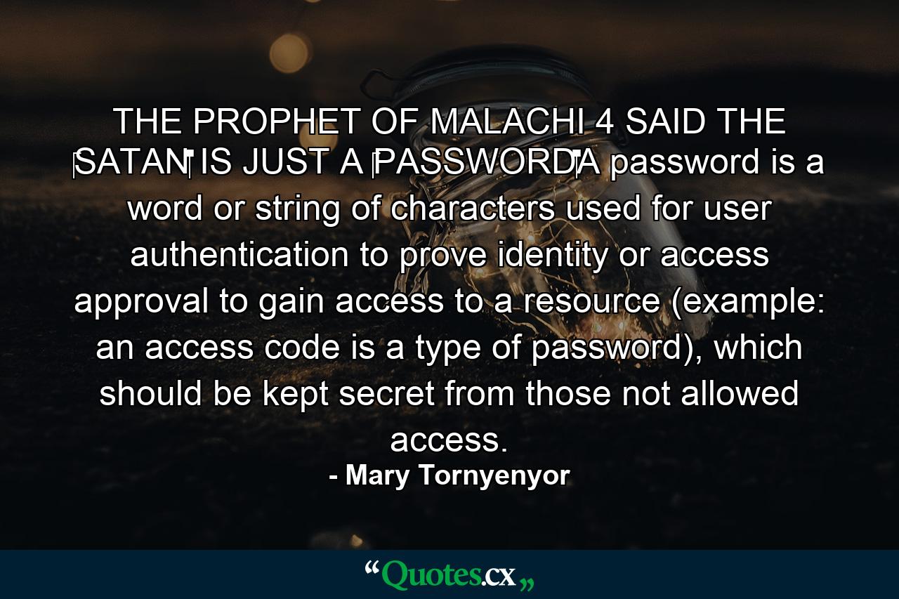 THE PROPHET OF MALACHI 4 SAID THE ‪SATAN‬ IS JUST A ‪‎PASSWORD‬A password is a word or string of characters used for user authentication to prove identity or access approval to gain access to a resource (example: an access code is a type of password), which should be kept secret from those not allowed access. - Quote by Mary Tornyenyor