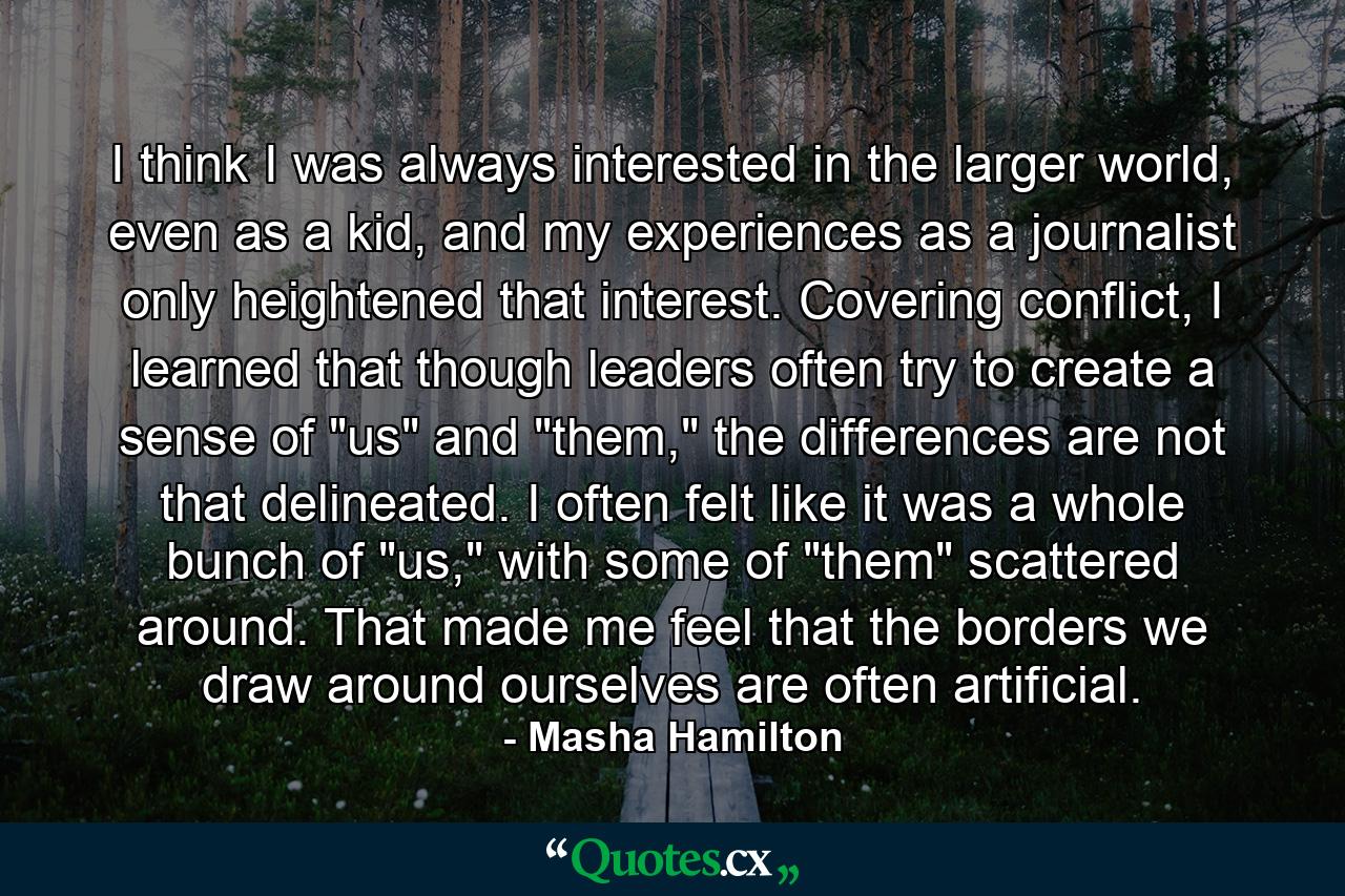 I think I was always interested in the larger world, even as a kid, and my experiences as a journalist only heightened that interest. Covering conflict, I learned that though leaders often try to create a sense of 