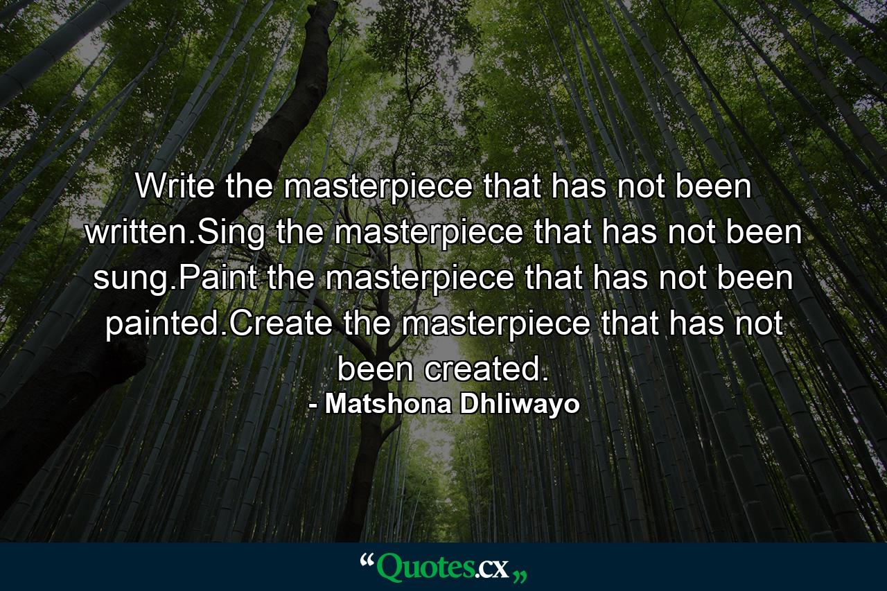 Write the masterpiece that has not been written.Sing the masterpiece that has not been sung.Paint the masterpiece that has not been painted.Create the masterpiece that has not been created. - Quote by Matshona Dhliwayo