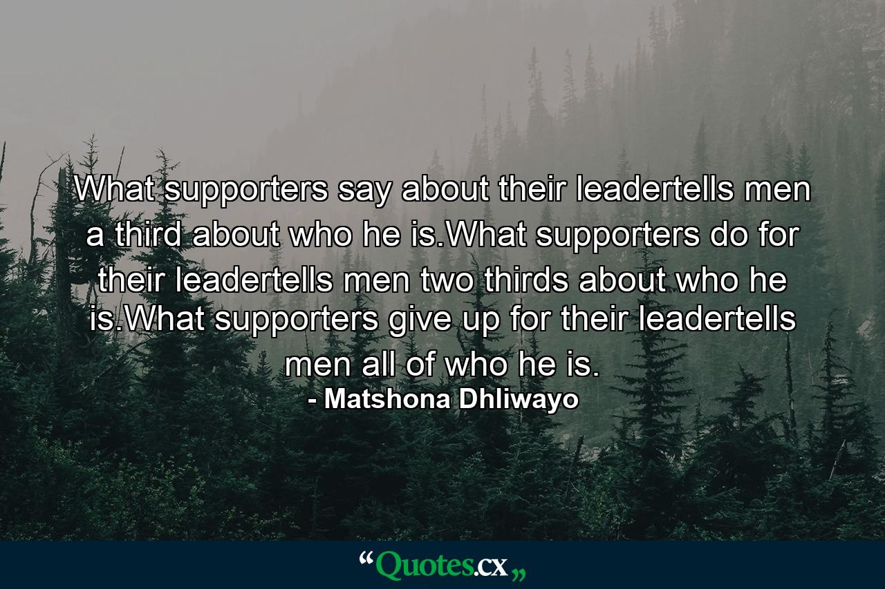 What supporters say about their leadertells men a third about who he is.What supporters do for their leadertells men two thirds about who he is.What supporters give up for their leadertells men all of who he is. - Quote by Matshona Dhliwayo