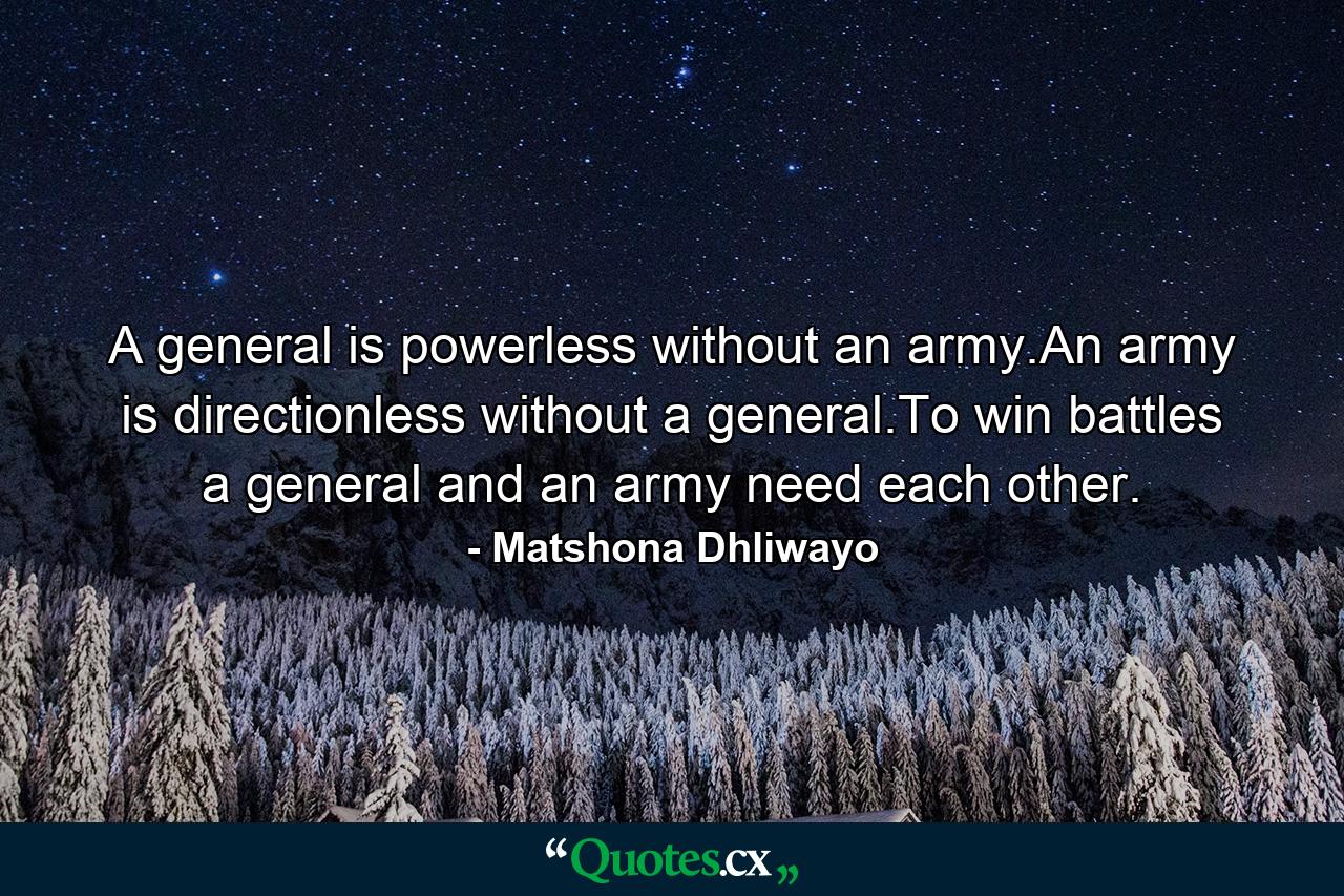 A general is powerless without an army.An army is directionless without a general.To win battles a general and an army need each other. - Quote by Matshona Dhliwayo