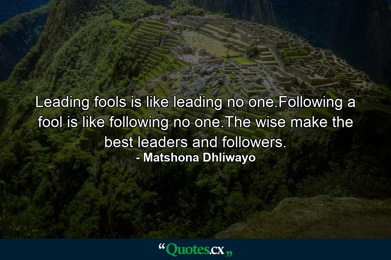 Leading fools is like leading no one.Following a fool is like following no one.The wise make the best leaders and followers. - Quote by Matshona Dhliwayo