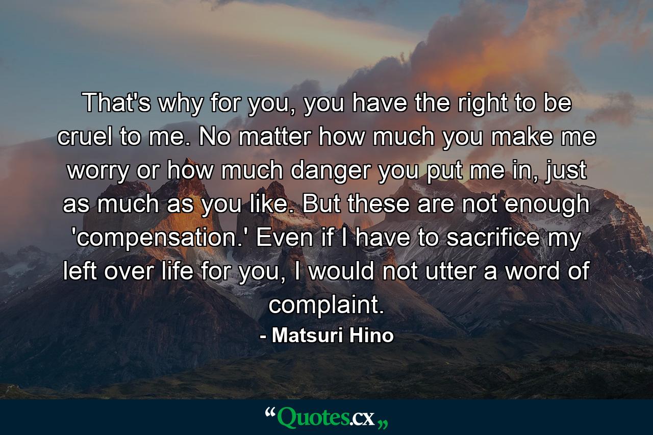 That's why for you, you have the right to be cruel to me. No matter how much you make me worry or how much danger you put me in, just as much as you like. But these are not enough 'compensation.' Even if I have to sacrifice my left over life for you, I would not utter a word of complaint. - Quote by Matsuri Hino