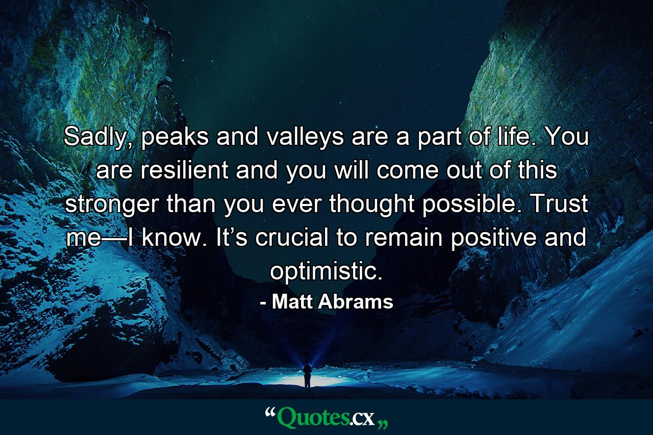 Sadly, peaks and valleys are a part of life. You are resilient and you will come out of this stronger than you ever thought possible. Trust me—I know. It’s crucial to remain positive and optimistic. - Quote by Matt Abrams