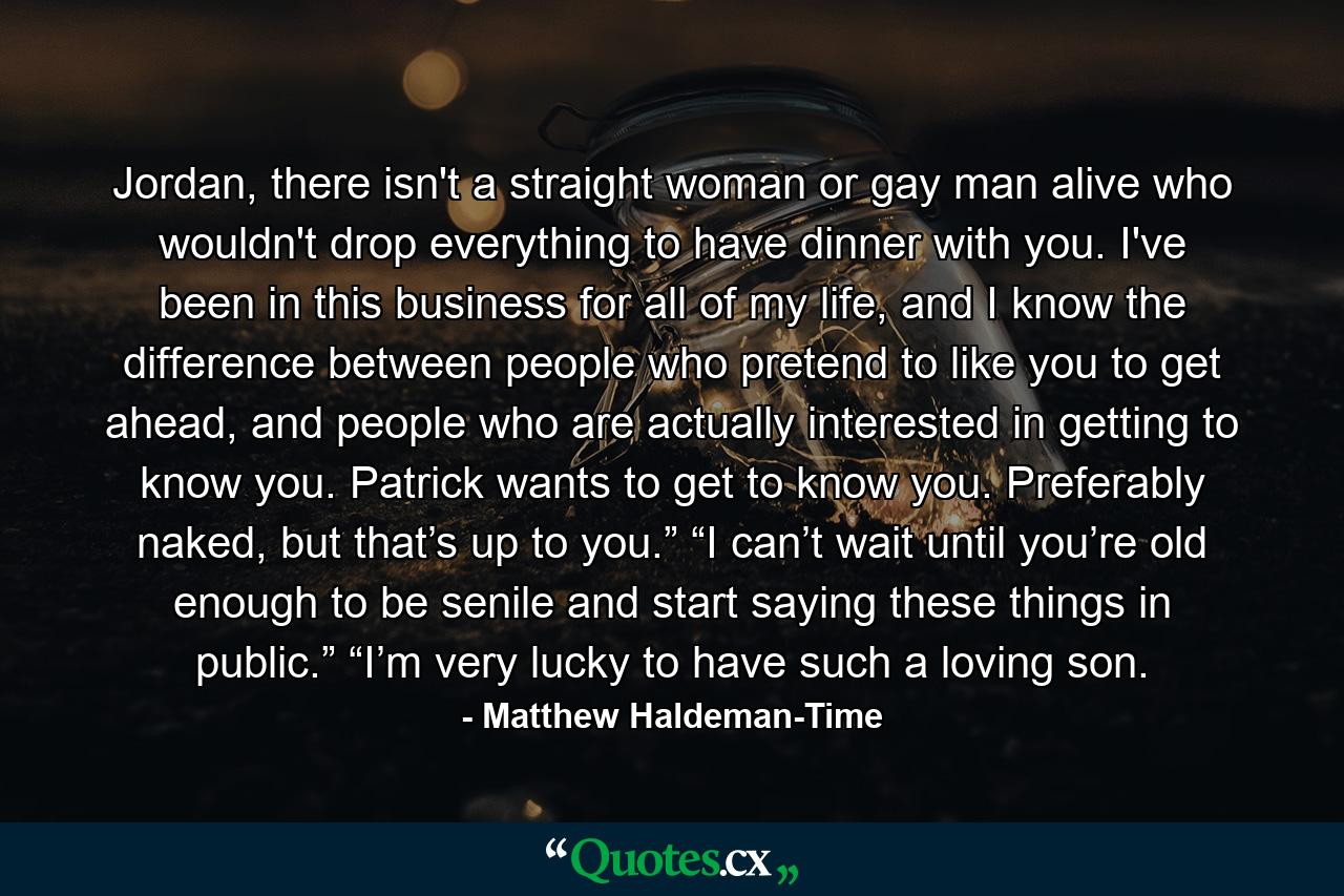 Jordan, there isn't a straight woman or gay man alive who wouldn't drop everything to have dinner with you. I've been in this business for all of my life, and I know the difference between people who pretend to like you to get ahead, and people who are actually interested in getting to know you. Patrick wants to get to know you. Preferably naked, but that’s up to you.” “I can’t wait until you’re old enough to be senile and start saying these things in public.” “I’m very lucky to have such a loving son. - Quote by Matthew Haldeman-Time