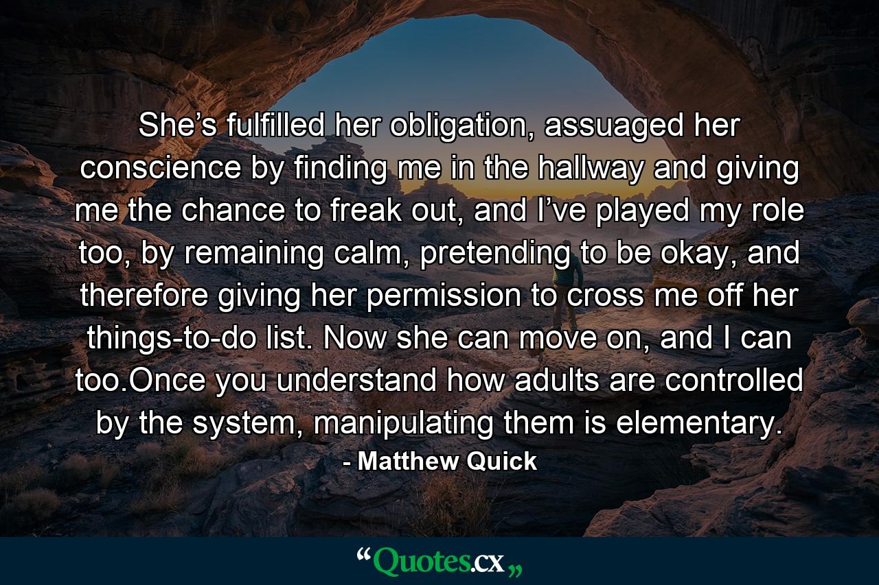 She’s fulfilled her obligation, assuaged her conscience by finding me in the hallway and giving me the chance to freak out, and I’ve played my role too, by remaining calm, pretending to be okay, and therefore giving her permission to cross me off her things-to-do list. Now she can move on, and I can too.Once you understand how adults are controlled by the system, manipulating them is elementary. - Quote by Matthew Quick