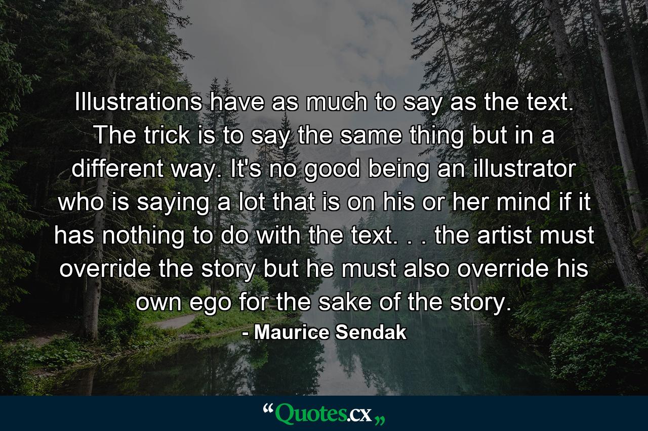 Illustrations have as much to say as the text. The trick is to say the same thing  but in a different way. It's no good being an illustrator who is saying a lot that is on his or her mind  if it has nothing to do with the text. . . the artist must override the story  but he must also override his own ego for the sake of the story. - Quote by Maurice Sendak