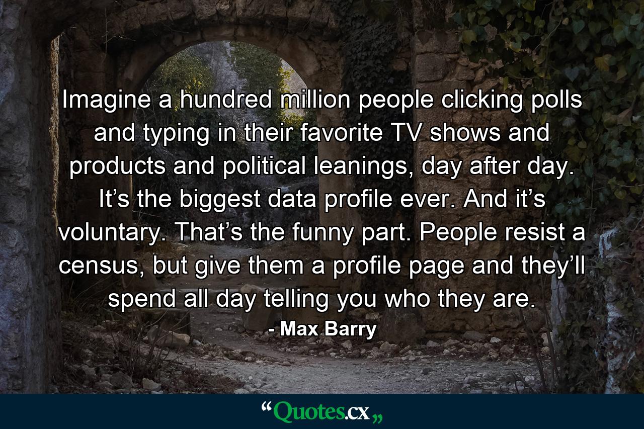 Imagine a hundred million people clicking polls and typing in their favorite TV shows and products and political leanings, day after day. It’s the biggest data profile ever. And it’s voluntary. That’s the funny part. People resist a census, but give them a profile page and they’ll spend all day telling you who they are. - Quote by Max Barry