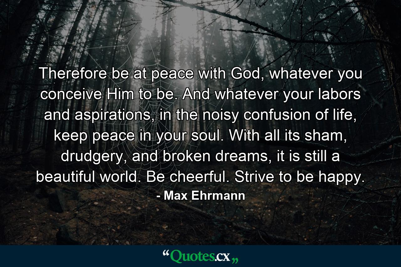 Therefore be at peace with God, whatever you conceive Him to be. And whatever your labors and aspirations, in the noisy confusion of life, keep peace in your soul. With all its sham, drudgery, and broken dreams, it is still a beautiful world. Be cheerful. Strive to be happy. - Quote by Max Ehrmann