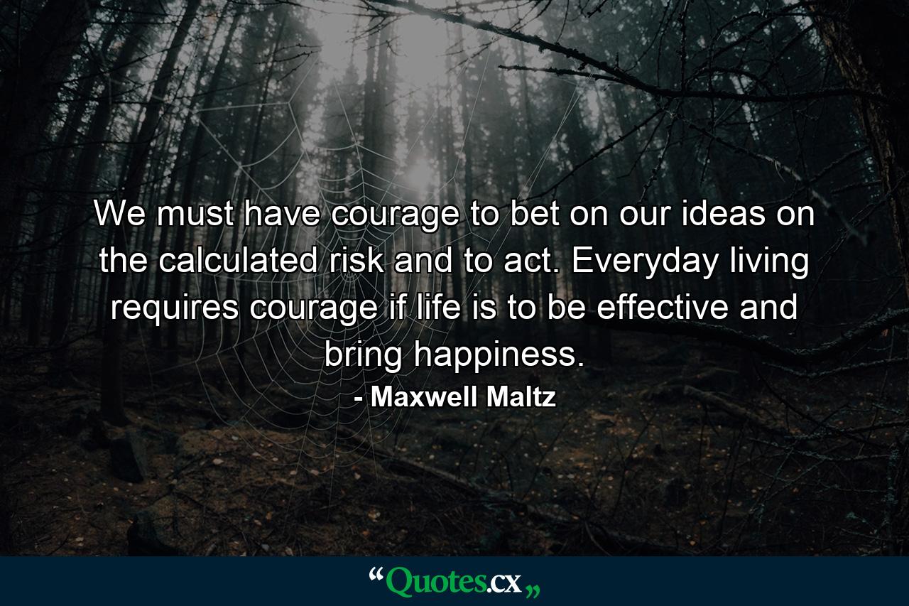 We must have courage to bet on our ideas  on the calculated risk  and to act. Everyday living requires courage if life is to be effective and bring happiness. - Quote by Maxwell Maltz