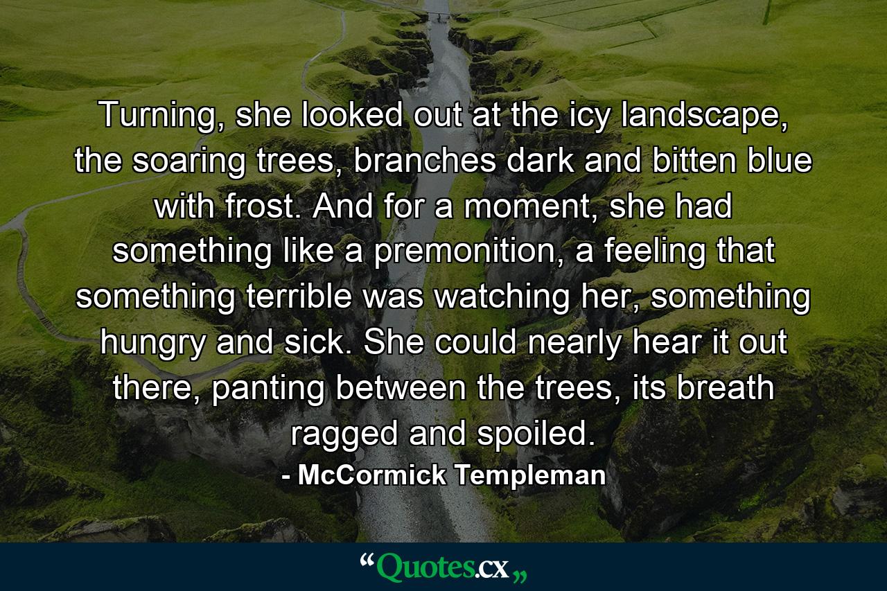 Turning, she looked out at the icy landscape, the soaring trees, branches dark and bitten blue with frost. And for a moment, she had something like a premonition, a feeling that something terrible was watching her, something hungry and sick. She could nearly hear it out there, panting between the trees, its breath ragged and spoiled. - Quote by McCormick Templeman