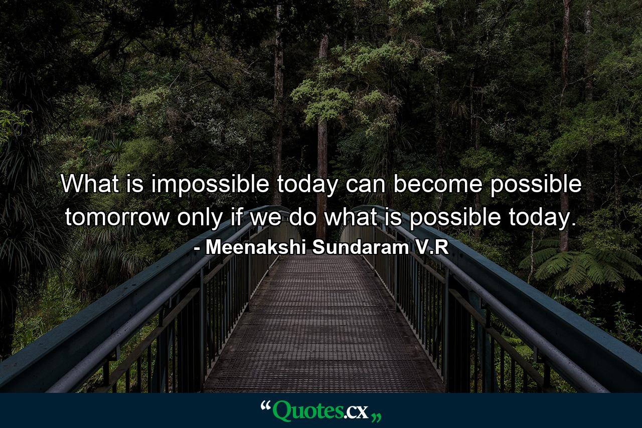 What is impossible today can become possible tomorrow only if we do what is possible today. - Quote by Meenakshi Sundaram V.R