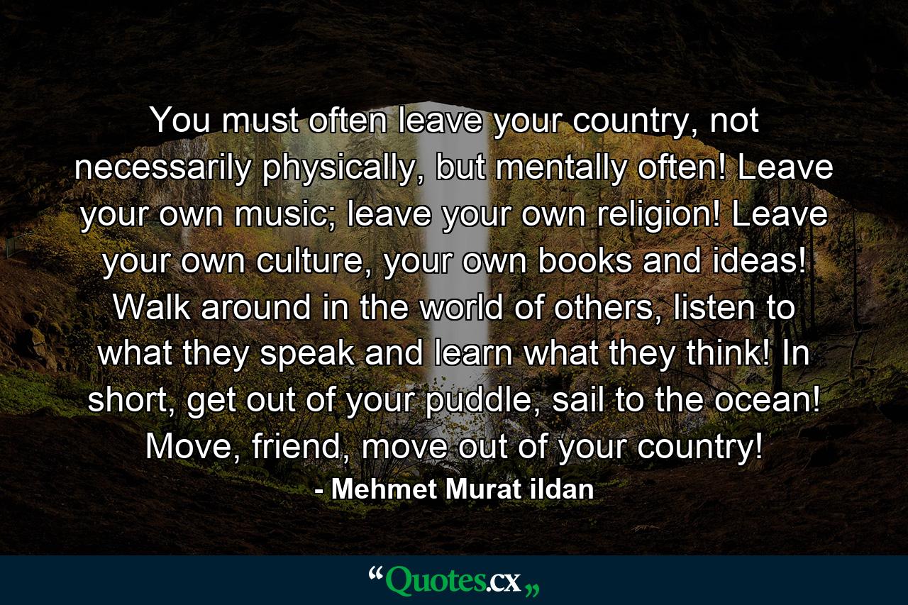 You must often leave your country, not necessarily physically, but mentally often! Leave your own music; leave your own religion! Leave your own culture, your own books and ideas! Walk around in the world of others, listen to what they speak and learn what they think! In short, get out of your puddle, sail to the ocean! Move, friend, move out of your country! - Quote by Mehmet Murat ildan