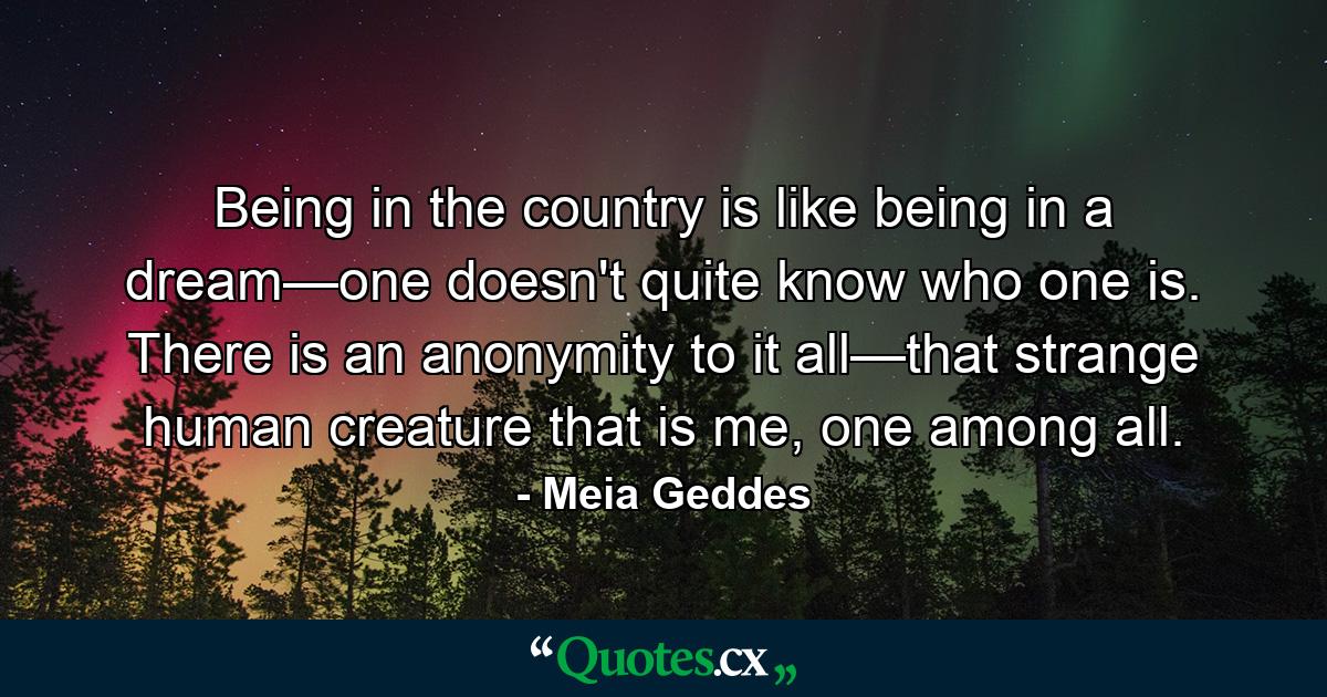 Being in the country is like being in a dream—one doesn't quite know who one is. There is an anonymity to it all—that strange human creature that is me, one among all. - Quote by Meia Geddes