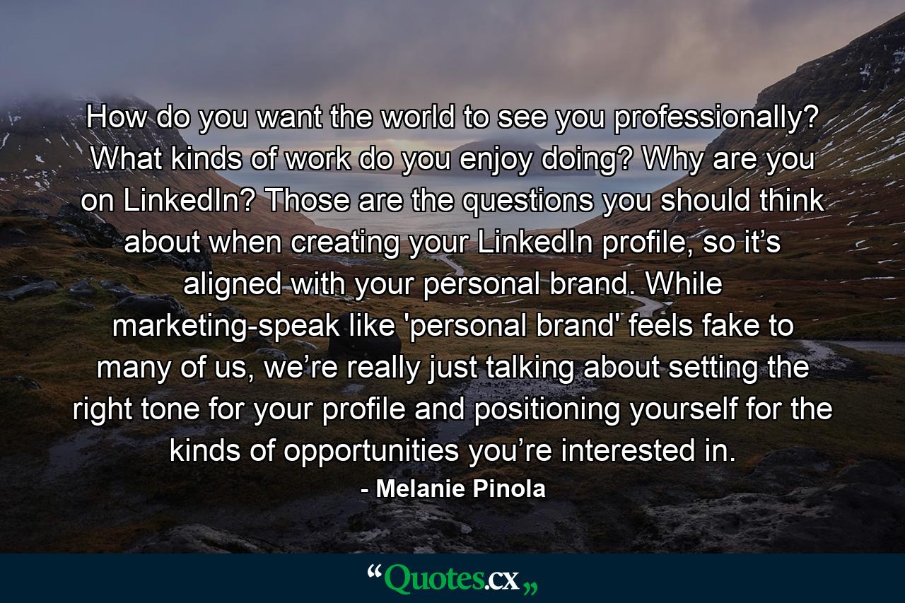 How do you want the world to see you professionally? What kinds of work do you enjoy doing? Why are you on LinkedIn? Those are the questions you should think about when creating your LinkedIn profile, so it’s aligned with your personal brand. While marketing-speak like 'personal brand' feels fake to many of us, we’re really just talking about setting the right tone for your profile and positioning yourself for the kinds of opportunities you’re interested in. - Quote by Melanie Pinola