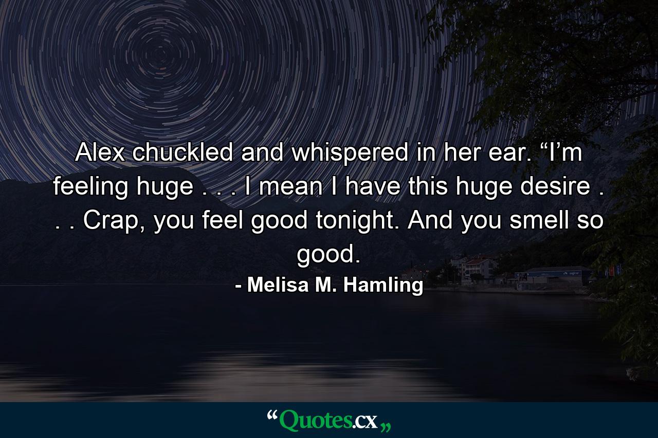 Alex chuckled and whispered in her ear. “I’m feeling huge . . . I mean I have this huge desire . . . Crap, you feel good tonight. And you smell so good. - Quote by Melisa M. Hamling