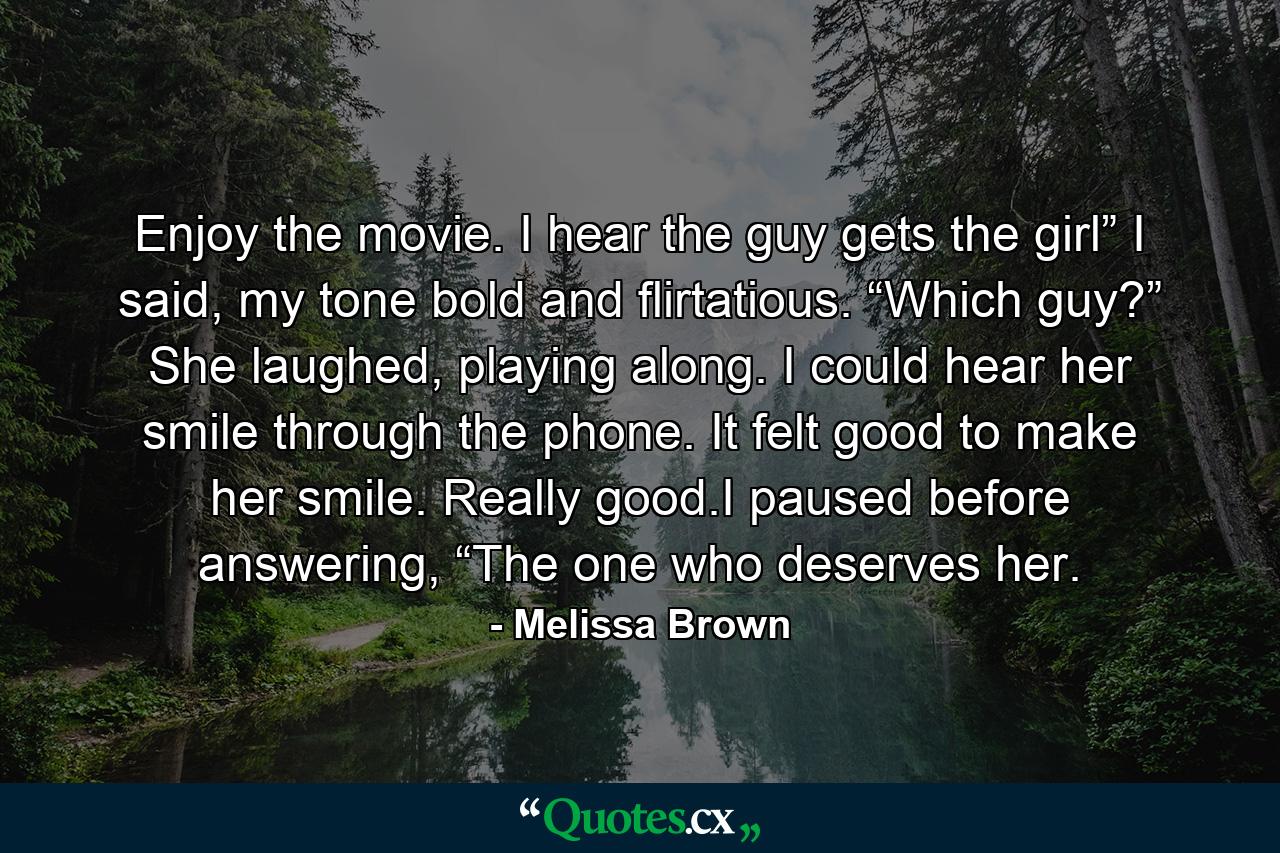 Enjoy the movie. I hear the guy gets the girl” I said, my tone bold and flirtatious. “Which guy?” She laughed, playing along. I could hear her smile through the phone. It felt good to make her smile. Really good.I paused before answering, “The one who deserves her. - Quote by Melissa Brown