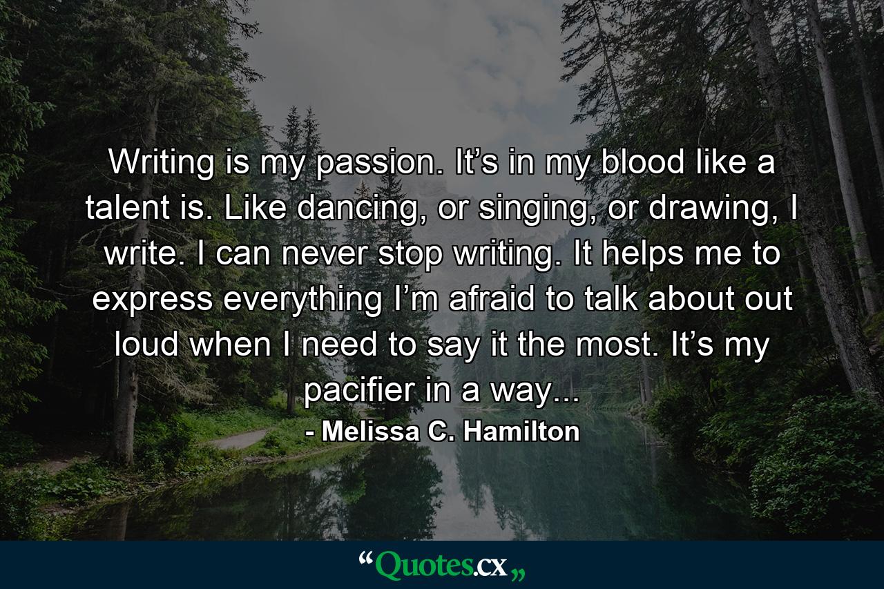 Writing is my passion. It’s in my blood like a talent is. Like dancing, or singing, or drawing, I write. I can never stop writing. It helps me to express everything I’m afraid to talk about out loud when I need to say it the most. It’s my pacifier in a way... - Quote by Melissa C. Hamilton