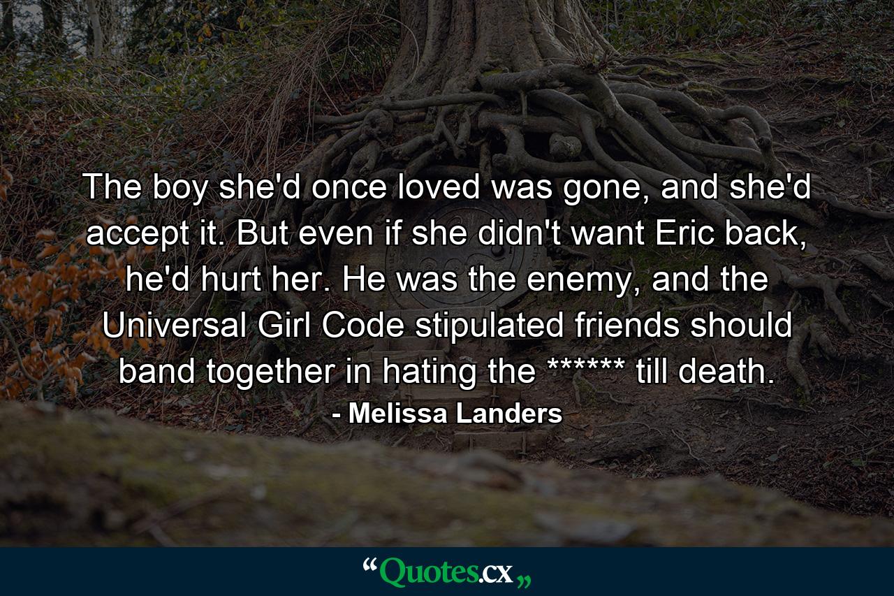 The boy she'd once loved was gone, and she'd accept it. But even if she didn't want Eric back, he'd hurt her. He was the enemy, and the Universal Girl Code stipulated friends should band together in hating the ****** till death. - Quote by Melissa Landers