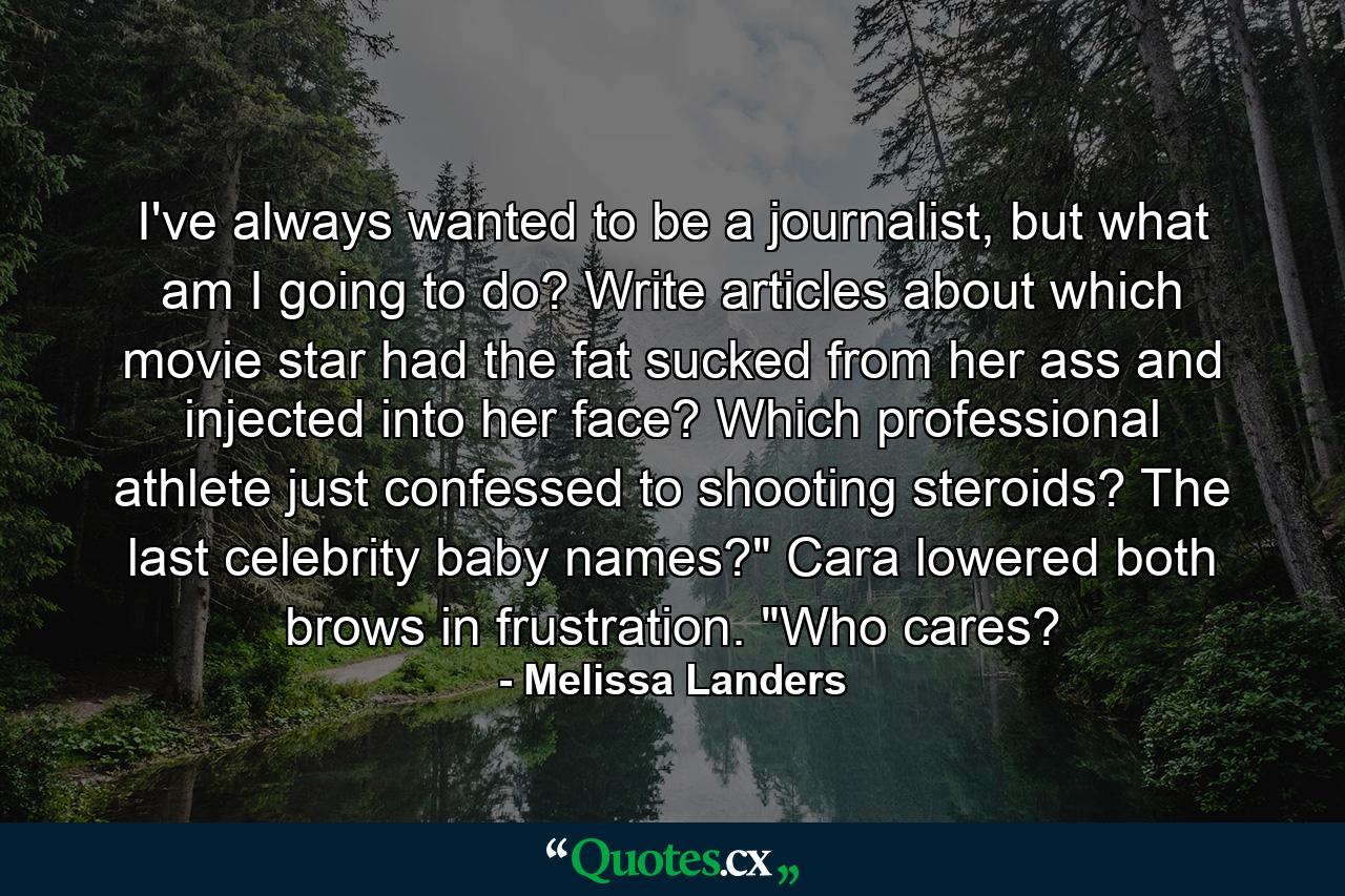 I've always wanted to be a journalist, but what am I going to do? Write articles about which movie star had the fat sucked from her ass and injected into her face? Which professional athlete just confessed to shooting steroids? The last celebrity baby names?