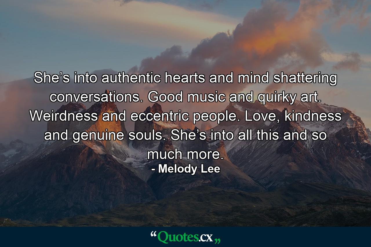 She’s into authentic hearts and mind shattering conversations. Good music and quirky art. Weirdness and eccentric people. Love, kindness and genuine souls. She’s into all this and so much more. - Quote by Melody Lee