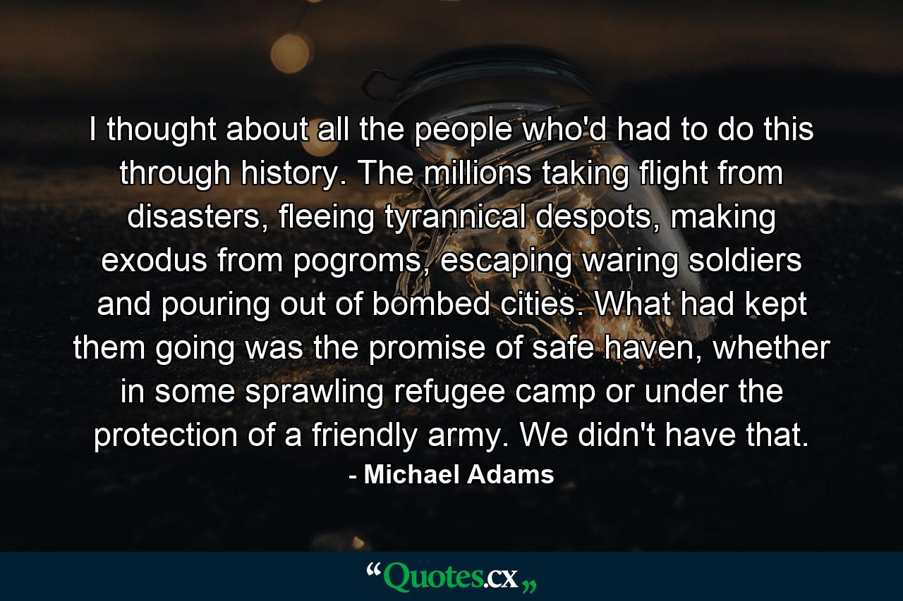 I thought about all the people who'd had to do this through history. The millions taking flight from disasters, fleeing tyrannical despots, making exodus from pogroms, escaping waring soldiers and pouring out of bombed cities. What had kept them going was the promise of safe haven, whether in some sprawling refugee camp or under the protection of a friendly army. We didn't have that. - Quote by Michael Adams