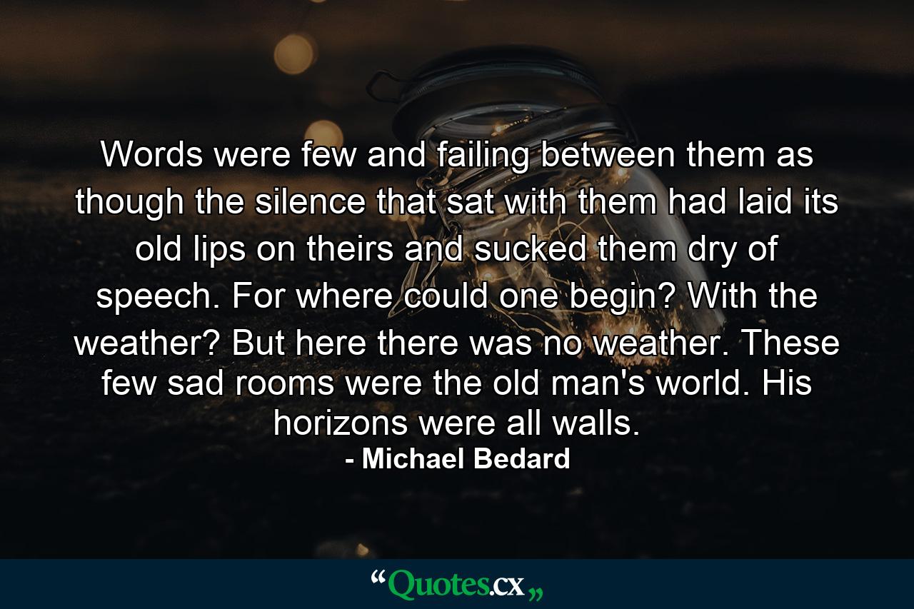 Words were few and failing between them as though the silence that sat with them had laid its old lips on theirs and sucked them dry of speech. For where could one begin? With the weather? But here there was no weather. These few sad rooms were the old man's world. His horizons were all walls. - Quote by Michael Bedard