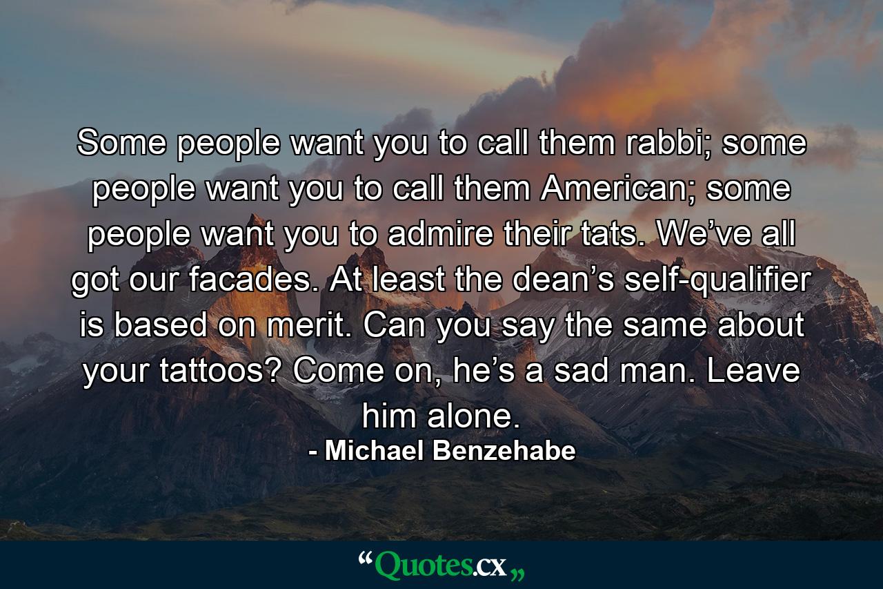 Some people want you to call them rabbi; some people want you to call them American; some people want you to admire their tats. We’ve all got our facades. At least the dean’s self-qualifier is based on merit. Can you say the same about your tattoos? Come on, he’s a sad man. Leave him alone. - Quote by Michael Benzehabe