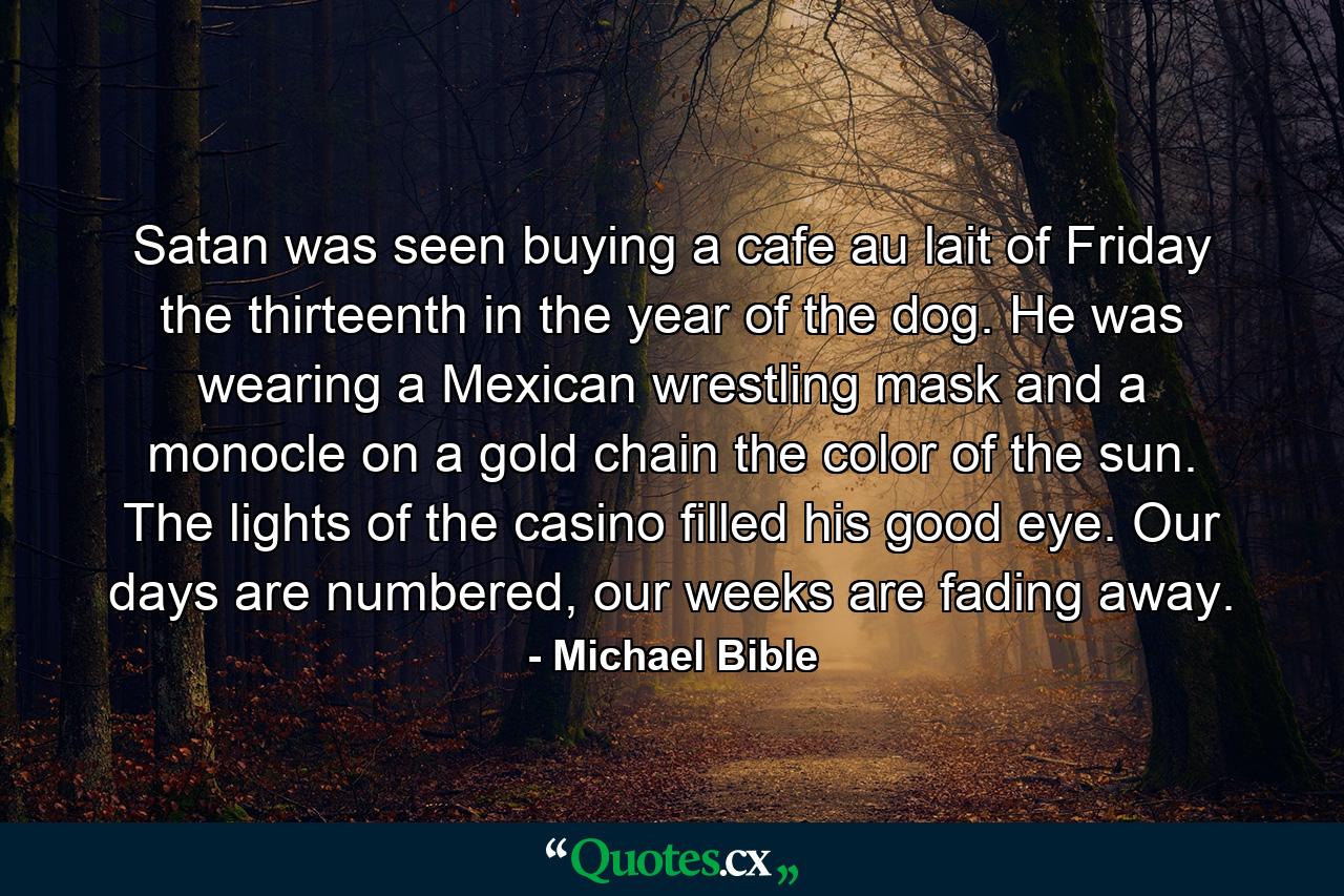 Satan was seen buying a cafe au lait of Friday the thirteenth in the year of the dog. He was wearing a Mexican wrestling mask and a monocle on a gold chain the color of the sun. The lights of the casino filled his good eye. Our days are numbered, our weeks are fading away. - Quote by Michael Bible