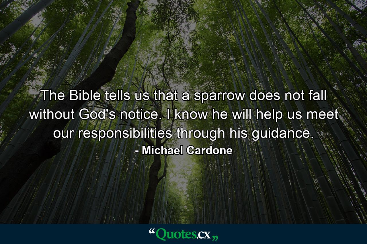 The Bible tells us that a sparrow does not fall without God's notice. I know he will help us meet our responsibilities through his guidance. - Quote by Michael Cardone