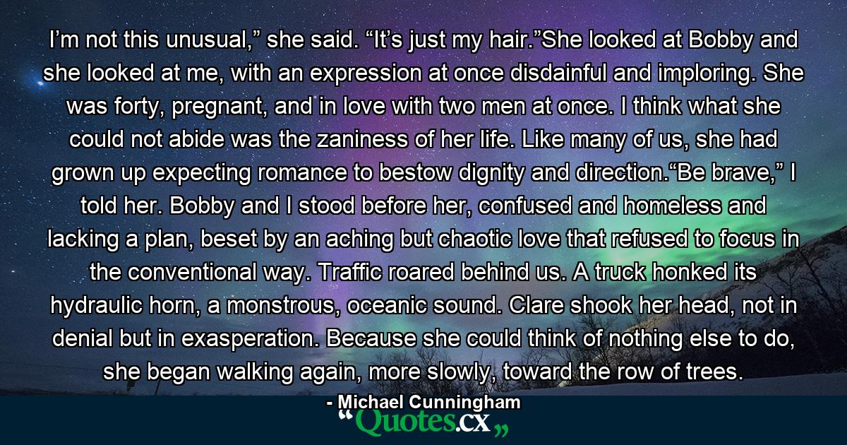 I’m not this unusual,” she said. “It’s just my hair.”She looked at Bobby and she looked at me, with an expression at once disdainful and imploring. She was forty, pregnant, and in love with two men at once. I think what she could not abide was the zaniness of her life. Like many of us, she had grown up expecting romance to bestow dignity and direction.“Be brave,” I told her. Bobby and I stood before her, confused and homeless and lacking a plan, beset by an aching but chaotic love that refused to focus in the conventional way. Traffic roared behind us. A truck honked its hydraulic horn, a monstrous, oceanic sound. Clare shook her head, not in denial but in exasperation. Because she could think of nothing else to do, she began walking again, more slowly, toward the row of trees. - Quote by Michael Cunningham