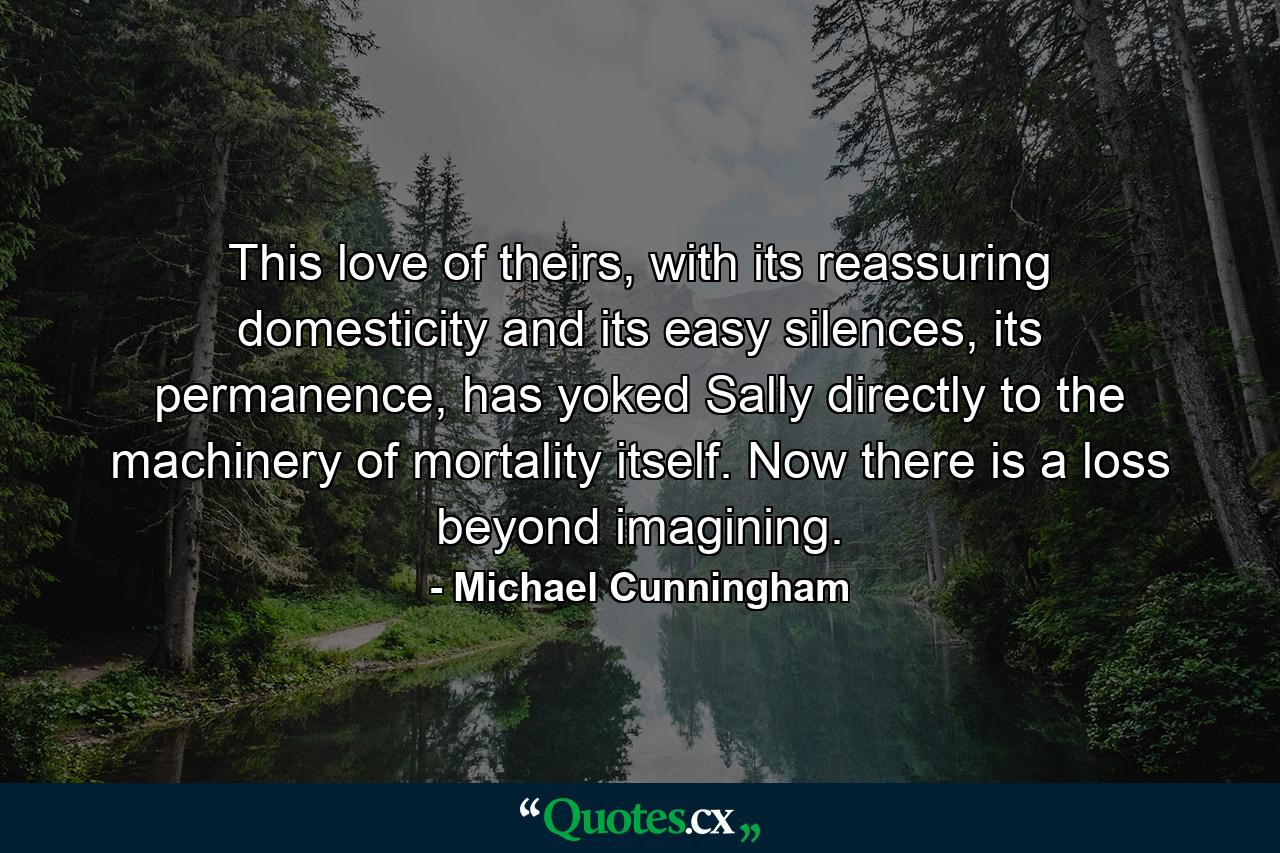 This love of theirs, with its reassuring domesticity and its easy silences, its permanence, has yoked Sally directly to the machinery of mortality itself. Now there is a loss beyond imagining. - Quote by Michael Cunningham