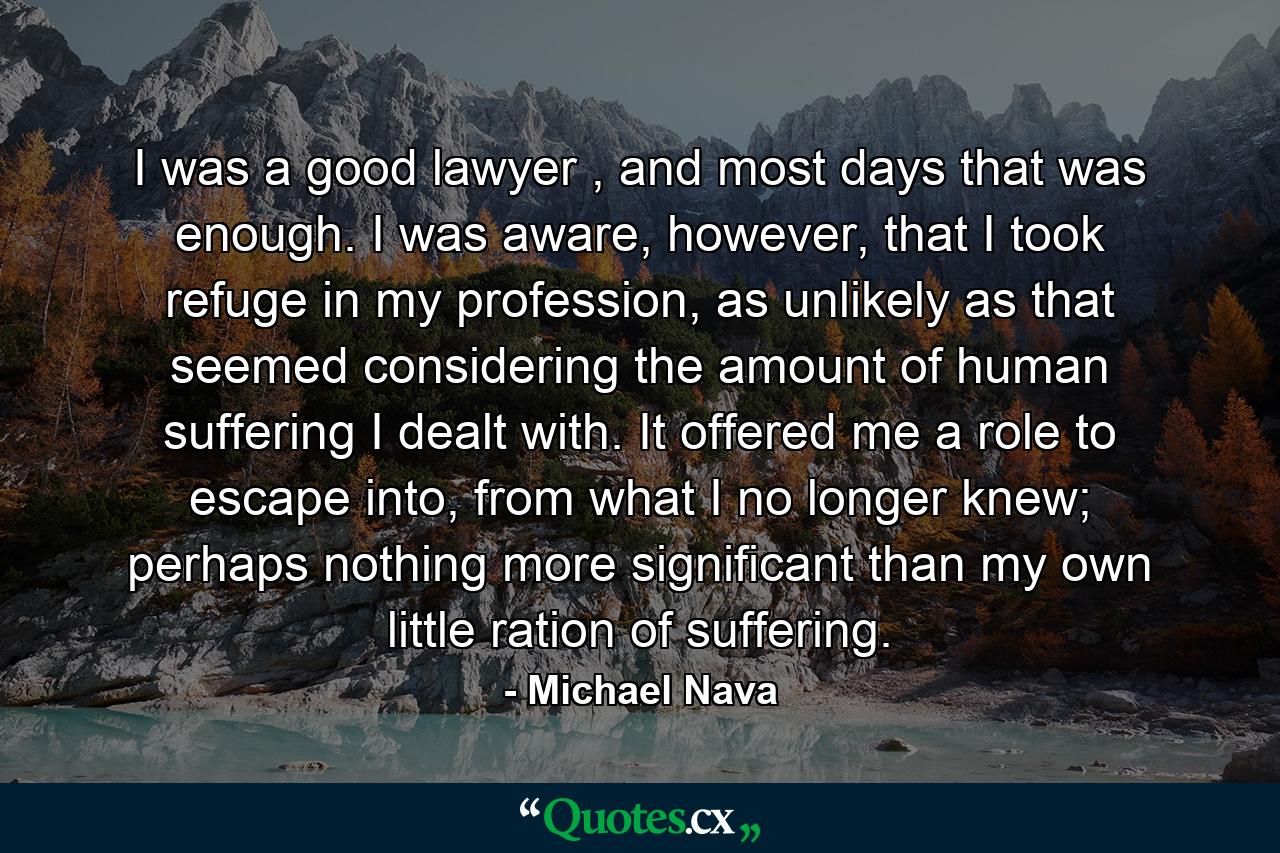 I was a good lawyer , and most days that was enough. I was aware, however, that I took refuge in my profession, as unlikely as that seemed considering the amount of human suffering I dealt with. It offered me a role to escape into, from what I no longer knew; perhaps nothing more significant than my own little ration of suffering. - Quote by Michael Nava