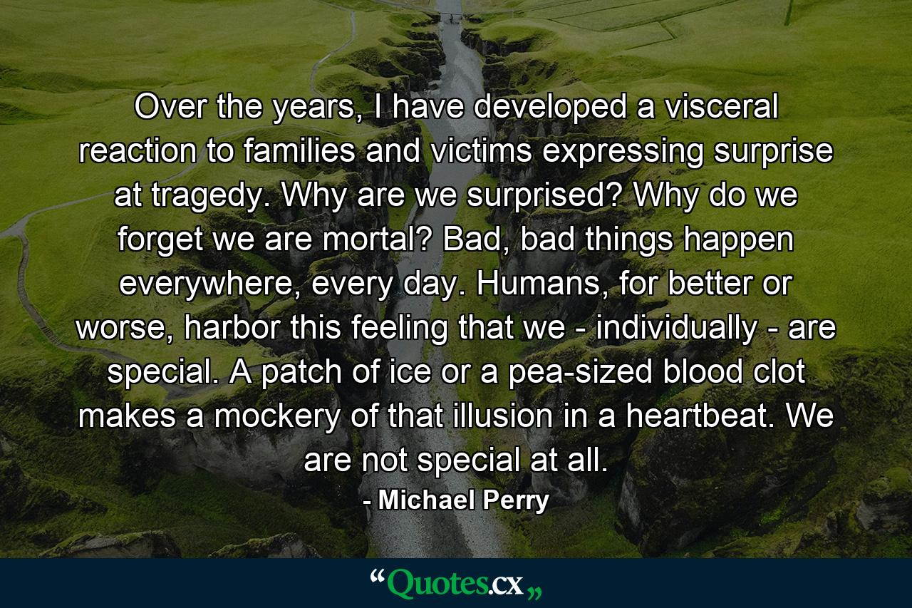 Over the years, I have developed a visceral reaction to families and victims expressing surprise at tragedy. Why are we surprised? Why do we forget we are mortal? Bad, bad things happen everywhere, every day. Humans, for better or worse, harbor this feeling that we - individually - are special. A patch of ice or a pea-sized blood clot makes a mockery of that illusion in a heartbeat. We are not special at all. - Quote by Michael Perry