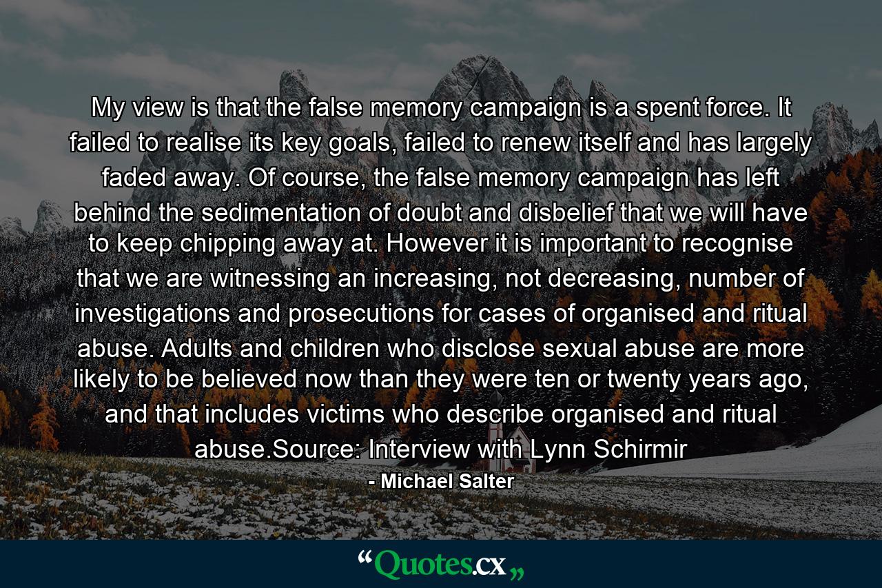 My view is that the false memory campaign is a spent force. It failed to realise its key goals, failed to renew itself and has largely faded away. Of course, the false memory campaign has left behind the sedimentation of doubt and disbelief that we will have to keep chipping away at. However it is important to recognise that we are witnessing an increasing, not decreasing, number of investigations and prosecutions for cases of organised and ritual abuse. Adults and children who disclose sexual abuse are more likely to be believed now than they were ten or twenty years ago, and that includes victims who describe organised and ritual abuse.Source: Interview with Lynn Schirmir - Quote by Michael Salter