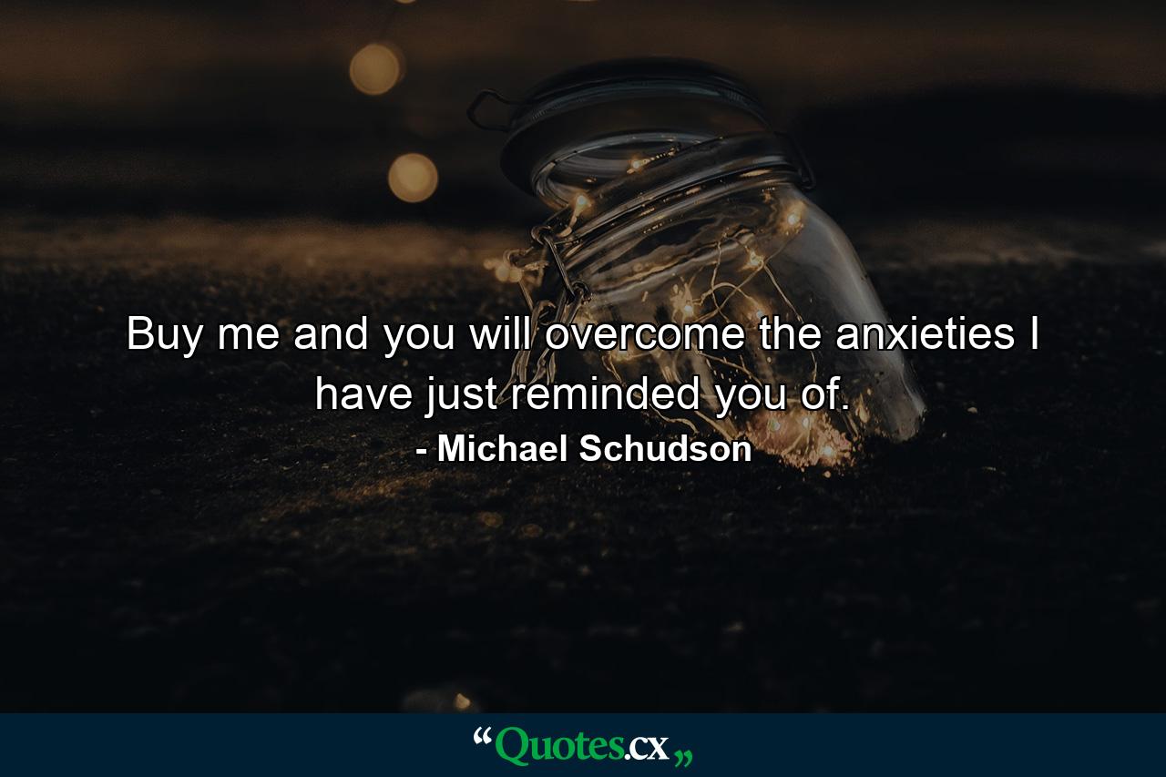 Buy me and you will overcome the anxieties I have just reminded you of. - Quote by Michael Schudson