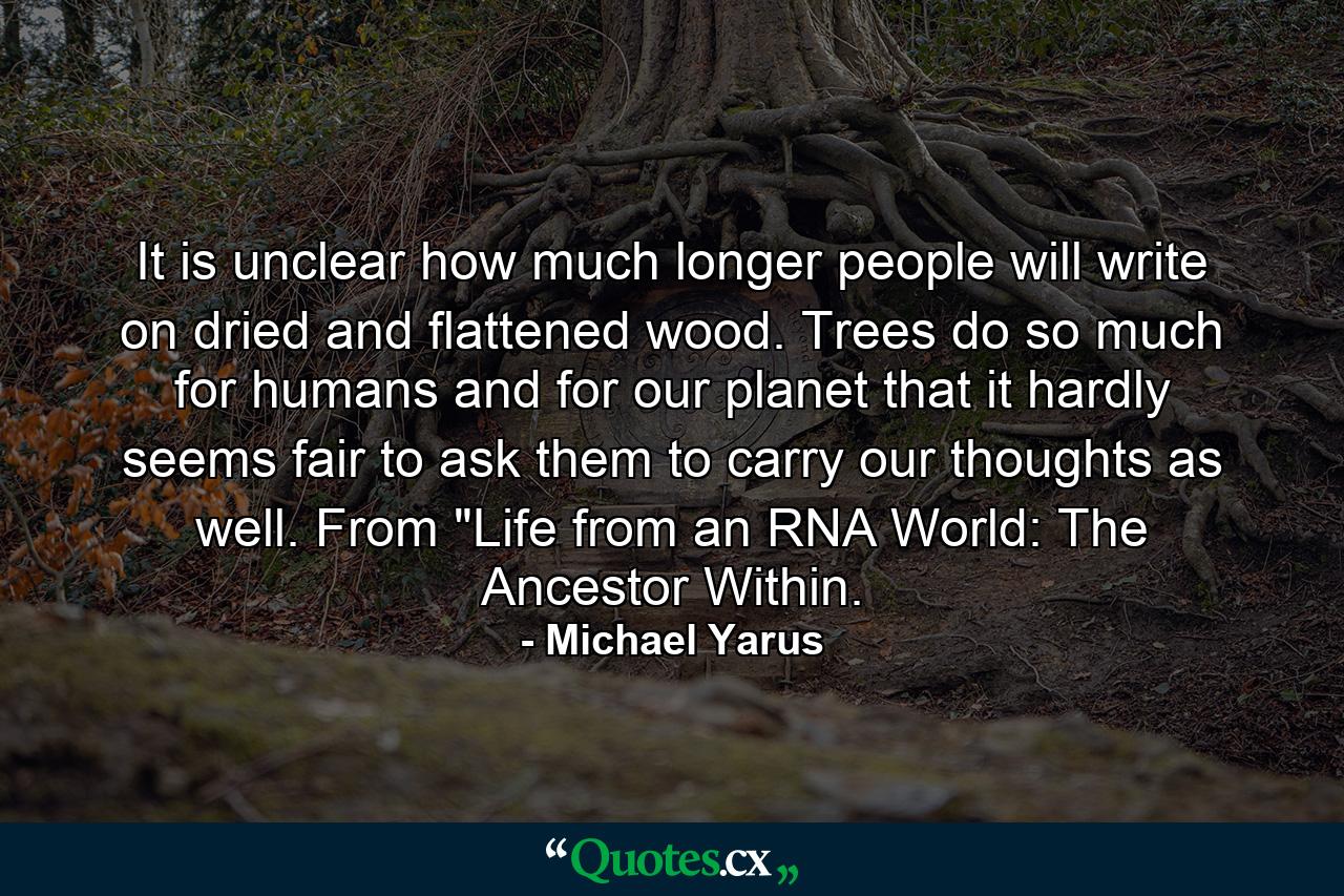 It is unclear how much longer people will write on dried and flattened wood. Trees do so much for humans and for our planet that it hardly seems fair to ask them to carry our thoughts as well. From 