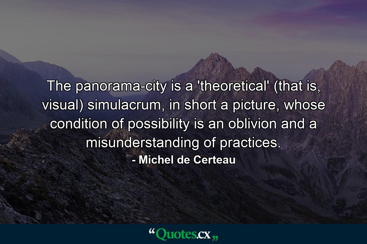 The panorama-city is a 'theoretical' (that is, visual) simulacrum, in short a picture, whose condition of possibility is an oblivion and a misunderstanding of practices. - Quote by Michel de Certeau