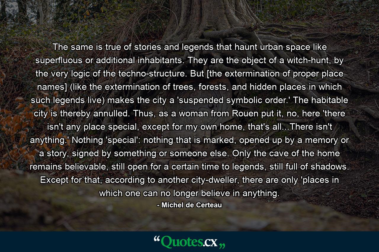 The same is true of stories and legends that haunt urban space like superfluous or additional inhabitants. They are the object of a witch-hunt, by the very logic of the techno-structure. But [the extermination of proper place names] (like the extermination of trees, forests, and hidden places in which such legends live) makes the city a 'suspended symbolic order.' The habitable city is thereby annulled. Thus, as a woman from Rouen put it, no, here 'there isn't any place special, except for my own home, that's all...There isn't anything.' Nothing 'special': nothing that is marked, opened up by a memory or a story, signed by something or someone else. Only the cave of the home remains believable, still open for a certain time to legends, still full of shadows. Except for that, according to another city-dweller, there are only 'places in which one can no longer believe in anything. - Quote by Michel de Certeau