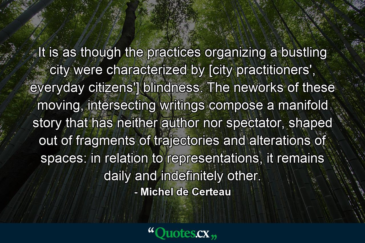 It is as though the practices organizing a bustling city were characterized by [city practitioners', everyday citizens'] blindness. The neworks of these moving, intersecting writings compose a manifold story that has neither author nor spectator, shaped out of fragments of trajectories and alterations of spaces: in relation to representations, it remains daily and indefinitely other. - Quote by Michel de Certeau