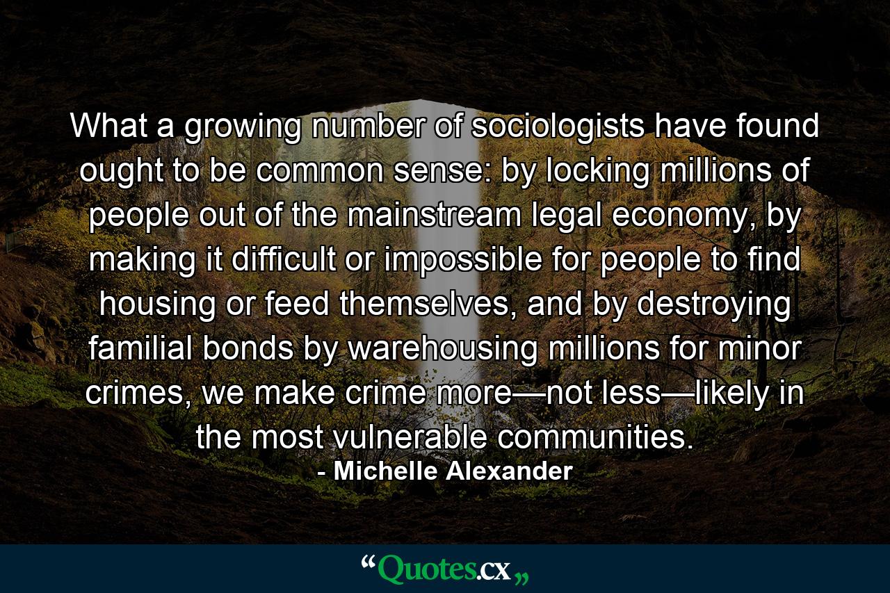 What a growing number of sociologists have found ought to be common sense: by locking millions of people out of the mainstream legal economy, by making it difficult or impossible for people to find housing or feed themselves, and by destroying familial bonds by warehousing millions for minor crimes, we make crime more—not less—likely in the most vulnerable communities. - Quote by Michelle Alexander