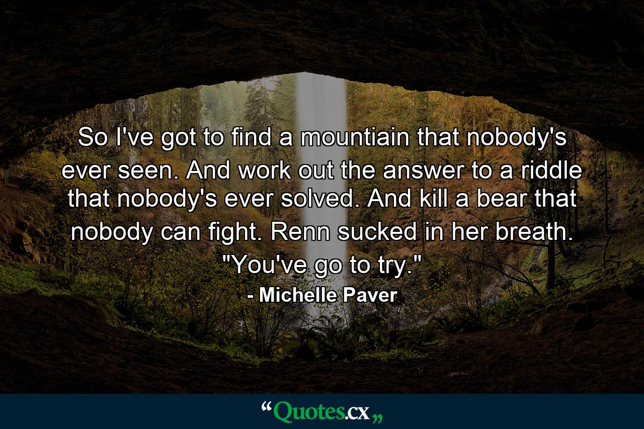 So I've got to find a mountiain that nobody's ever seen. And work out the answer to a riddle that nobody's ever solved. And kill a bear that nobody can fight. Renn sucked in her breath. 