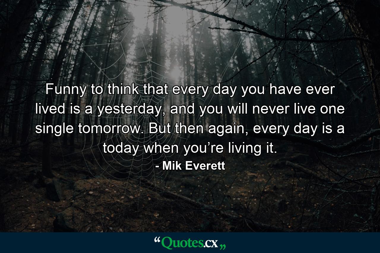 Funny to think that every day you have ever lived is a yesterday, and you will never live one single tomorrow. But then again, every day is a today when you’re living it. - Quote by Mik Everett