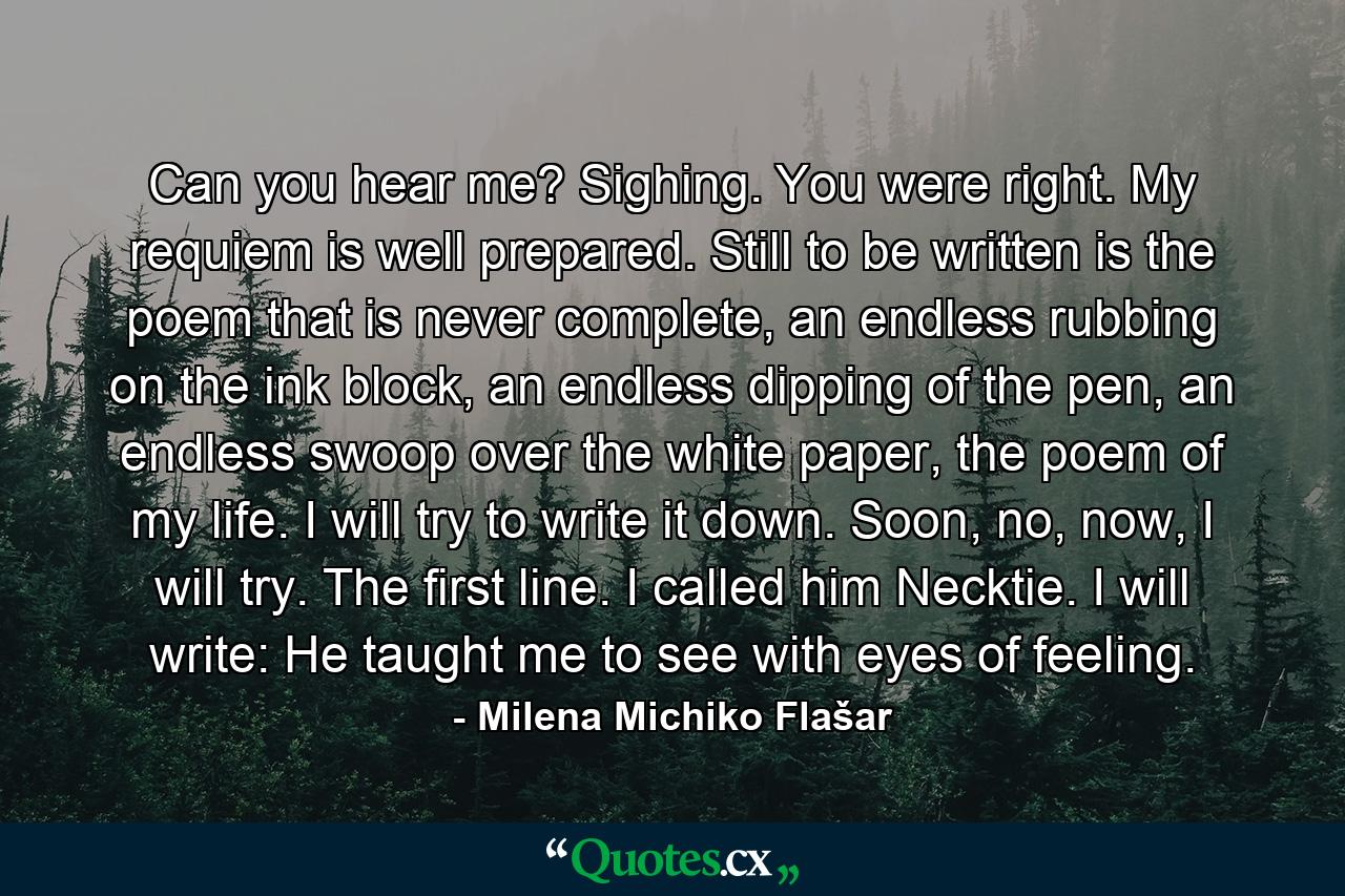 Can you hear me? Sighing. You were right. My requiem is well prepared. Still to be written is the poem that is never complete, an endless rubbing on the ink block, an endless dipping of the pen, an endless swoop over the white paper, the poem of my life. I will try to write it down. Soon, no, now, I will try. The first line. I called him Necktie. I will write: He taught me to see with eyes of feeling. - Quote by Milena Michiko Flašar