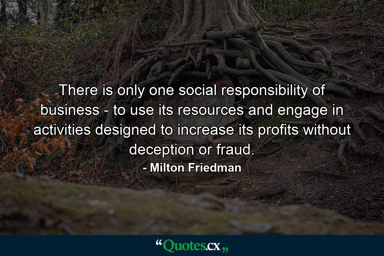 There is only one social responsibility of business - to use its resources and engage in activities designed to increase its profits without deception or fraud. - Quote by Milton Friedman