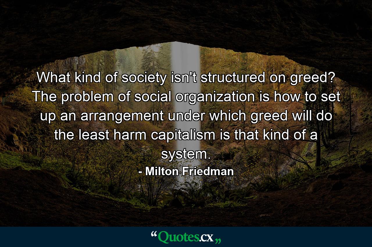 What kind of society isn't structured on greed? The problem of social organization is how to set up an arrangement under which greed will do the least harm  capitalism is that kind of a system. - Quote by Milton Friedman